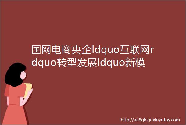国网电商央企ldquo互联网rdquo转型发展ldquo新模板rdquo